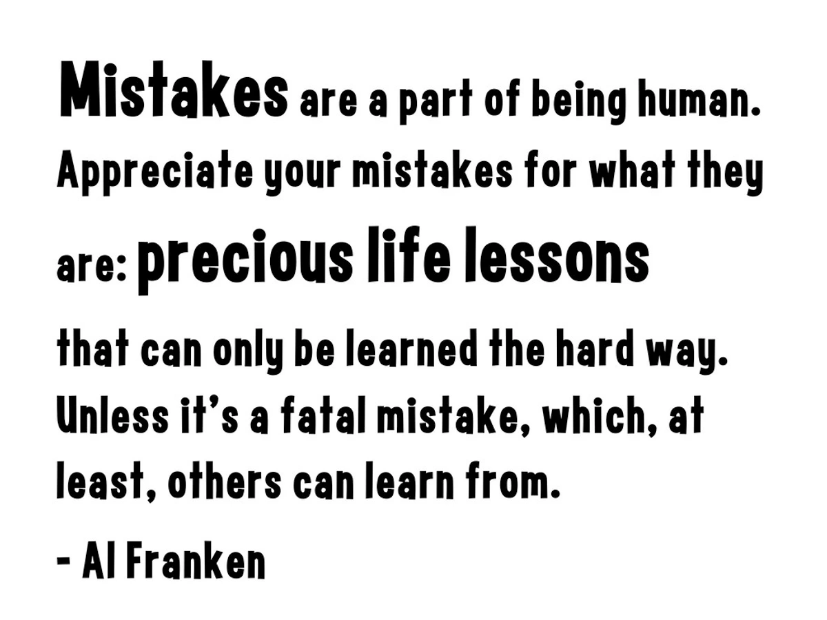 Mistakes are a part of being human. Appreciate your mistakes for what they are: precious life lessons that can only be learned the hard way. Unless it's a fatal mistake, which, at least, others can learn from. - Al Franken