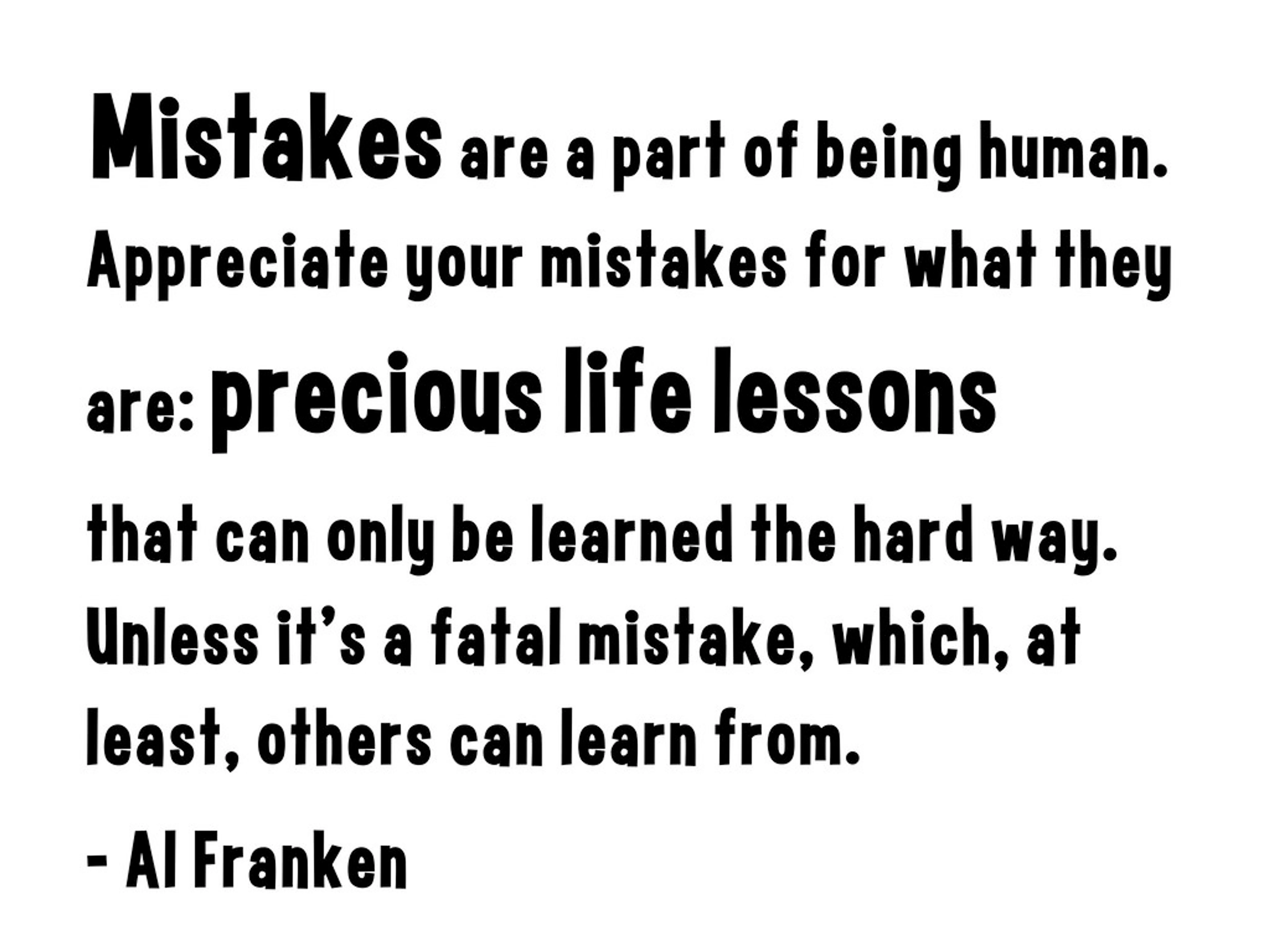 Mistakes are a part of being human. Appreciate your mistakes for what they are: precious life lessons that can only be learned the hard way. Unless it's a fatal mistake, which, at least, others can learn from. - Al Franken